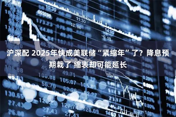 沪深配 2025年快成美联储“紧缩年”了？降息预期栽了 缩表却可能延长