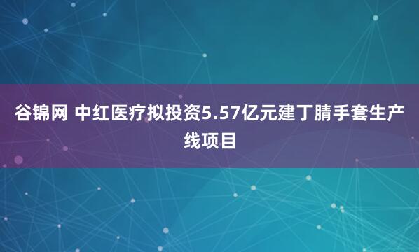 谷锦网 中红医疗拟投资5.57亿元建丁腈手套生产线项目