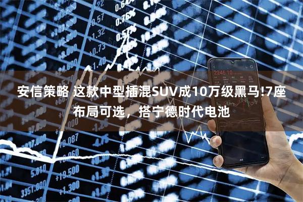 安信策略 这款中型插混SUV成10万级黑马!7座布局可选，搭宁德时代电池