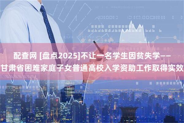 配查网 [盘点2025]不让一名学生因贫失学——甘肃省困难家庭子女普通高校入学资助工作取得实效