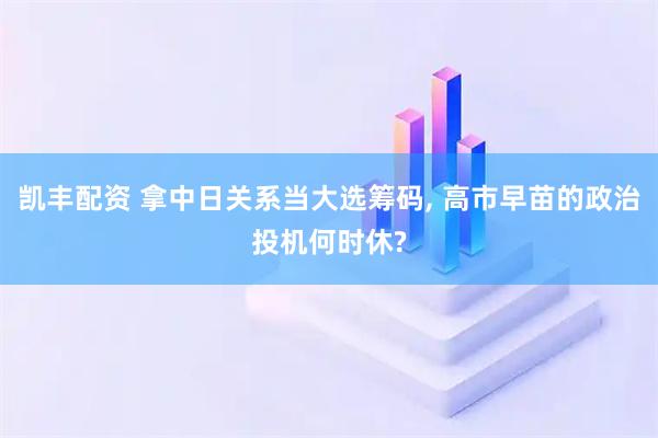 凯丰配资 拿中日关系当大选筹码, 高市早苗的政治投机何时休?