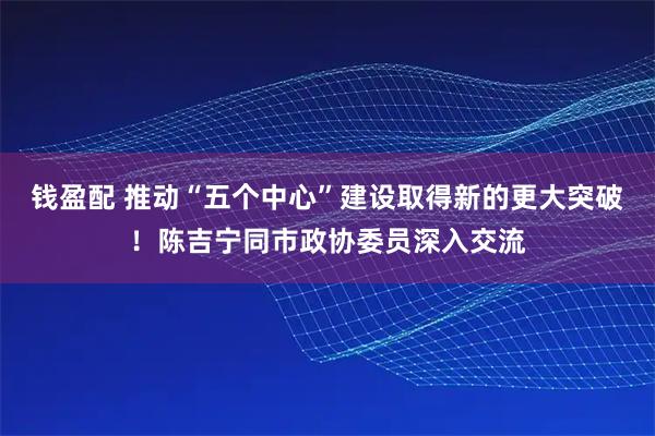 钱盈配 推动“五个中心”建设取得新的更大突破!陈吉宁同市政协委员深入交流