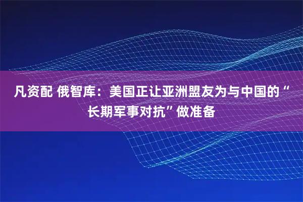 凡资配 俄智库：美国正让亚洲盟友为与中国的“长期军事对抗”做准备