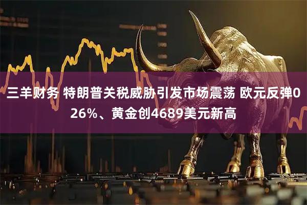 三羊财务 特朗普关税威胁引发市场震荡 欧元反弹026%、黄金创4689美元新高