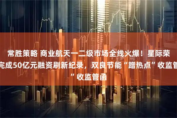 常胜策略 商业航天一二级市场全线火爆!星际荣耀完成50亿元融资刷新纪录,双良节能“蹭热点”收监管函