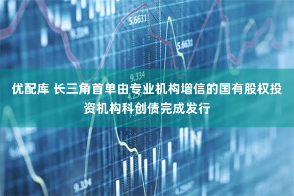 优配库 长三角首单由专业机构增信的国有股权投资机构科创债完成发行