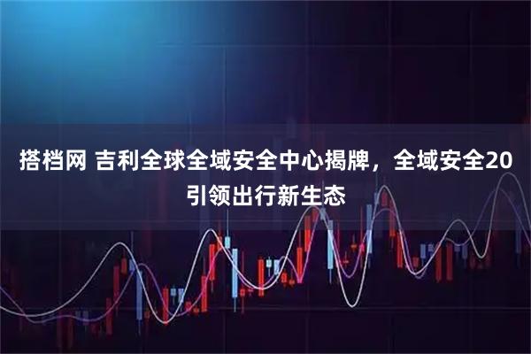 搭档网 吉利全球全域安全中心揭牌，全域安全20引领出行新生态