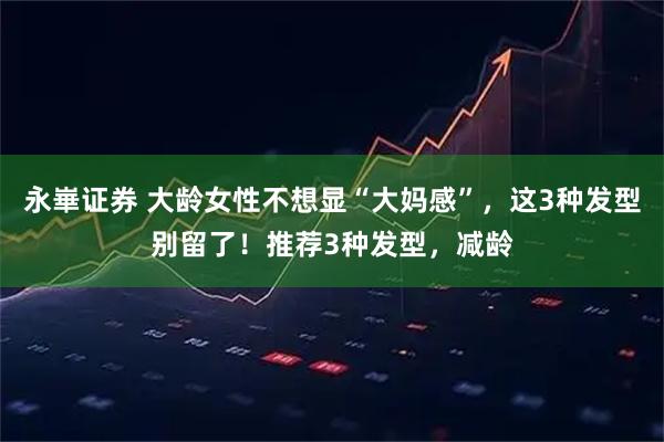 永崋证券 大龄女性不想显“大妈感”,这3种发型别留了!推荐3种发型,减龄