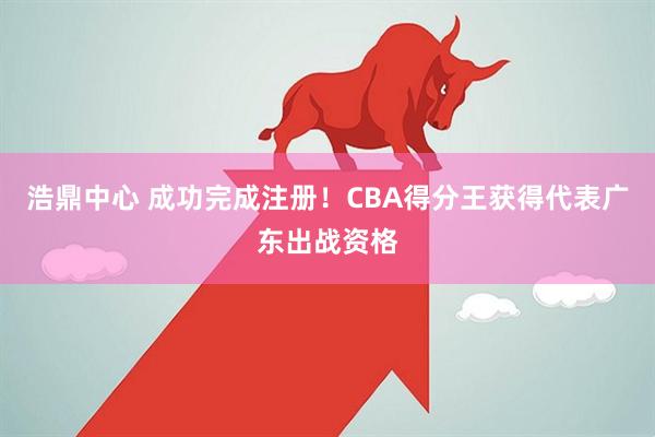 浩鼎中心 成功完成注册!CBA得分王获得代表广东出战资格