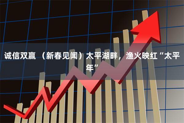 诚信双赢 (新春见闻)太平湖畔,渔火映红“太平年”