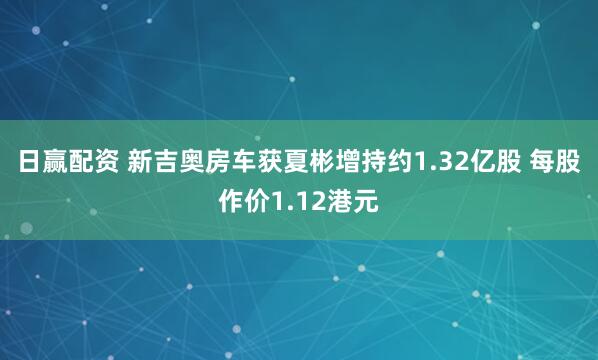 日赢配资 新吉奥房车获夏彬增持约1.32亿股 每股作价1.12港元