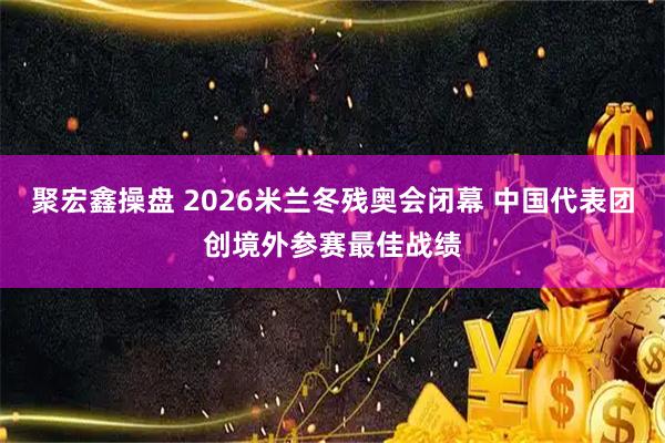 聚宏鑫操盘 2026米兰冬残奥会闭幕 中国代表团创境外参赛最佳战绩