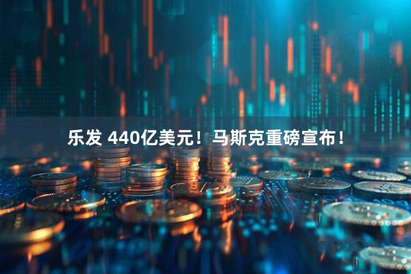 乐发 440亿美元！马斯克重磅宣布！