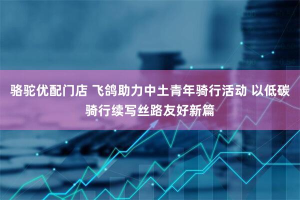 骆驼优配门店 飞鸽助力中土青年骑行活动 以低碳骑行续写丝路友好新篇