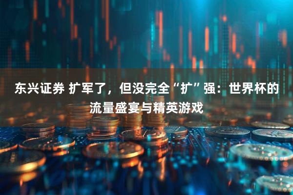 东兴证券 扩军了，但没完全“扩”强：世界杯的流量盛宴与精英游戏