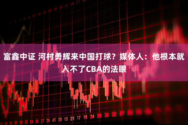富鑫中证 河村勇辉来中国打球？媒体人：他根本就入不了CBA的法眼
